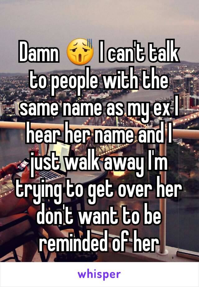 Damn 😫 I can't talk to people with the same name as my ex I hear her name and I just walk away I'm trying to get over her don't want to be reminded of her
