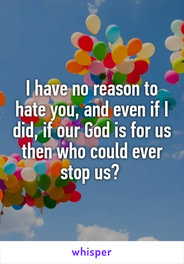 I have no reason to hate you, and even if I did, if our God is for us then who could ever stop us? 