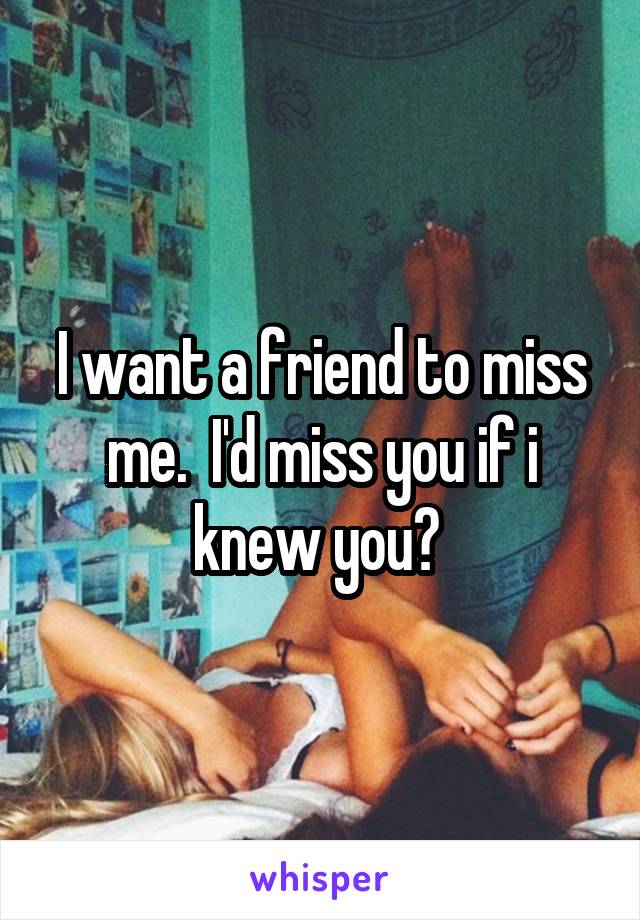 I want a friend to miss me.  I'd miss you if i knew you? 