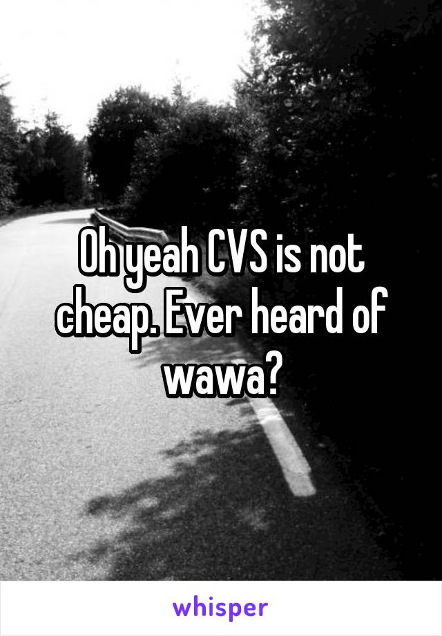 Oh yeah CVS is not cheap. Ever heard of wawa?