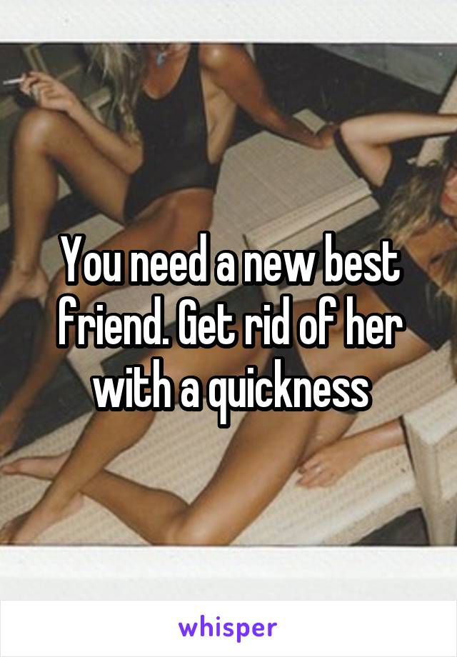 You need a new best friend. Get rid of her with a quickness