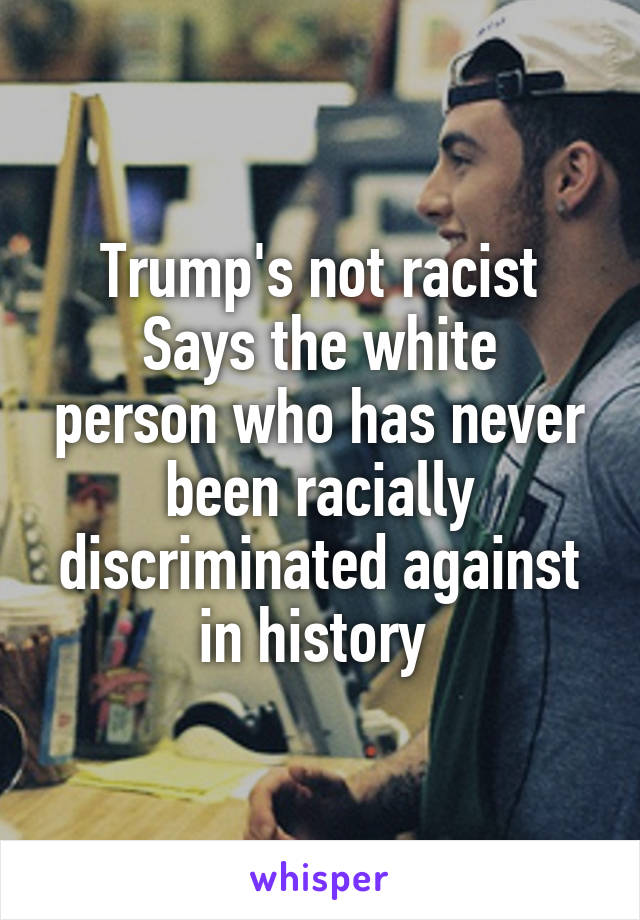 Trump's not racist
Says the white person who has never been racially discriminated against in history 