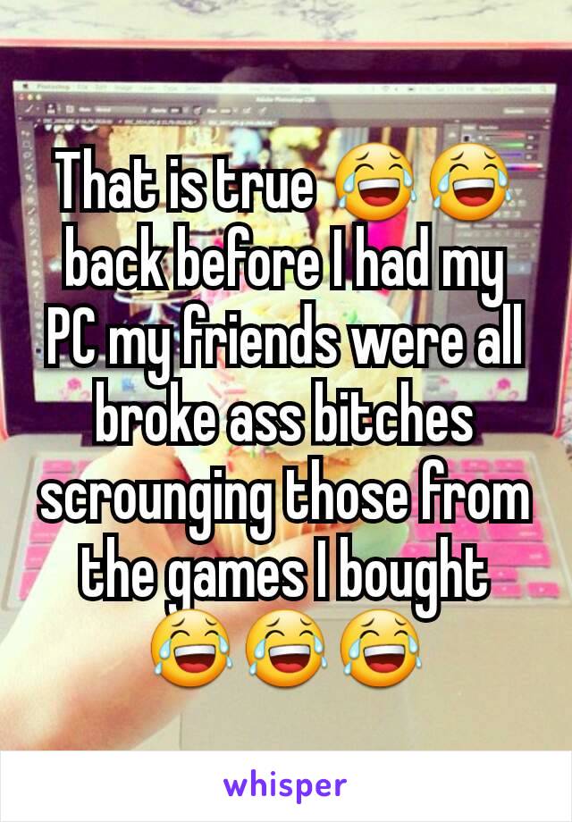 That is true 😂😂 back before I had my PC my friends were all broke ass bitches scrounging those from the games I bought 😂😂😂