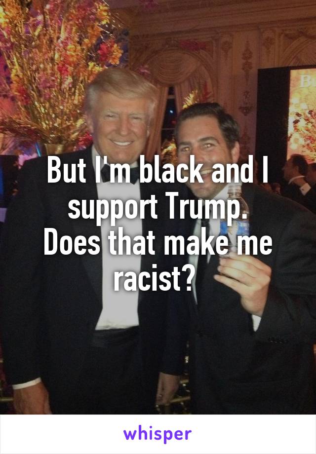 But I'm black and I support Trump.
Does that make me racist? 