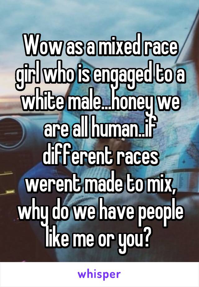 Wow as a mixed race girl who is engaged to a white male...honey we are all human..if different races werent made to mix, why do we have people like me or you? 