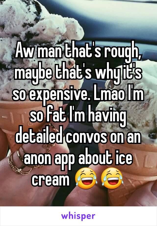 Aw man that's rough, maybe that's why it's so expensive. Lmao I'm so fat I'm having detailed convos on an anon app about ice cream 😂😂