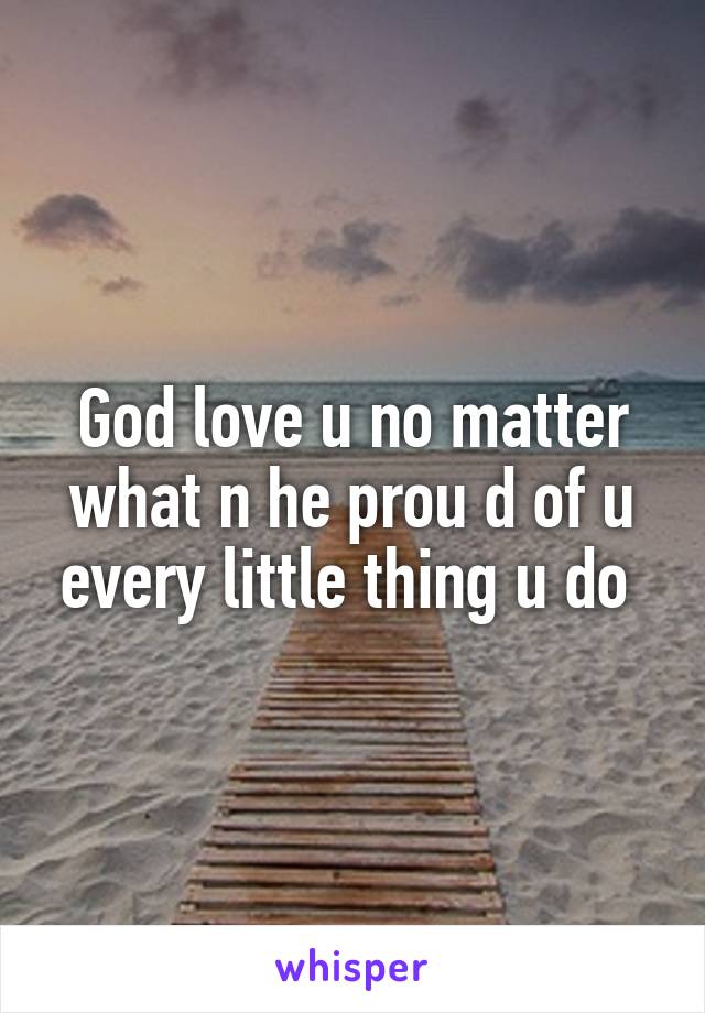 God love u no matter what n he prou d of u every little thing u do 