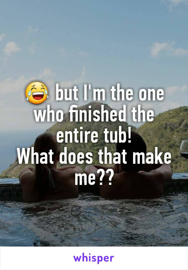 😂 but I'm the one who finished the entire tub!
What does that make me??