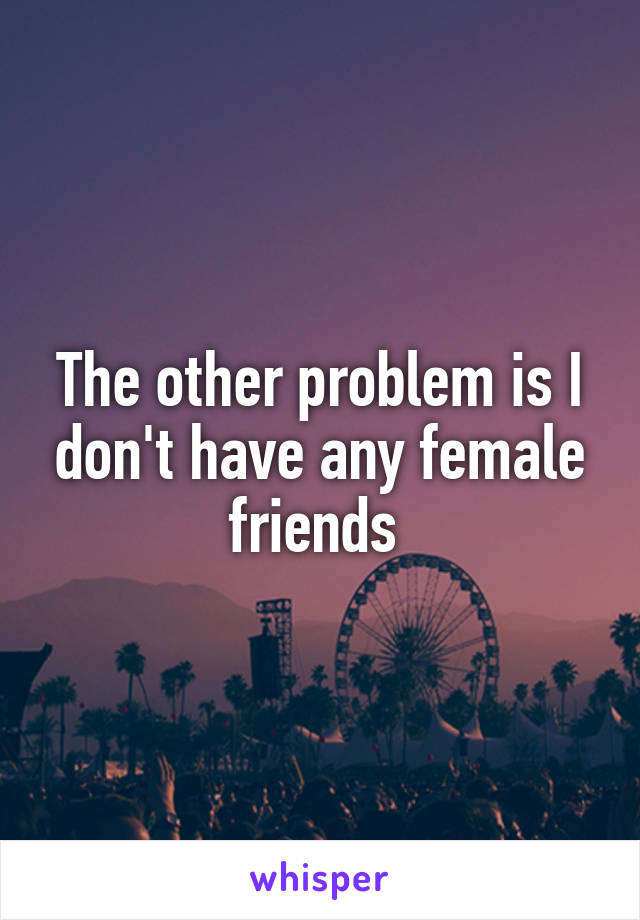 The other problem is I don't have any female friends 