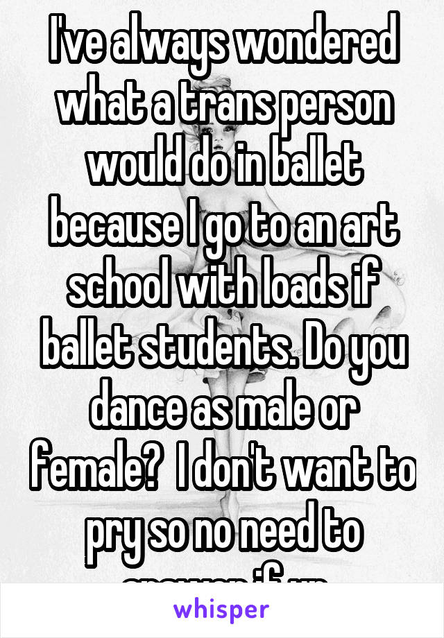 I've always wondered what a trans person would do in ballet because I go to an art school with loads if ballet students. Do you dance as male or female?  I don't want to pry so no need to answer if ur