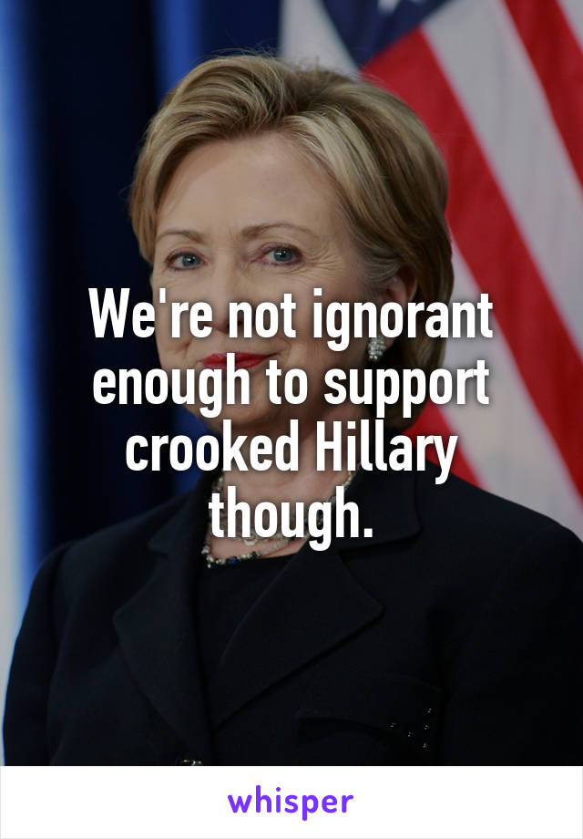 We're not ignorant enough to support crooked Hillary though.
