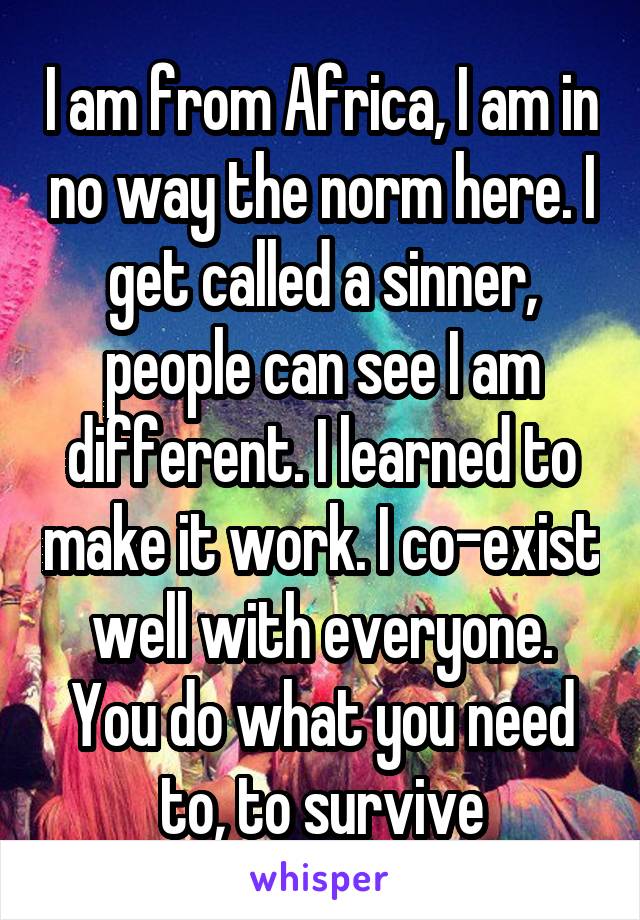 I am from Africa, I am in no way the norm here. I get called a sinner, people can see I am different. I learned to make it work. I co-exist well with everyone. You do what you need to, to survive
