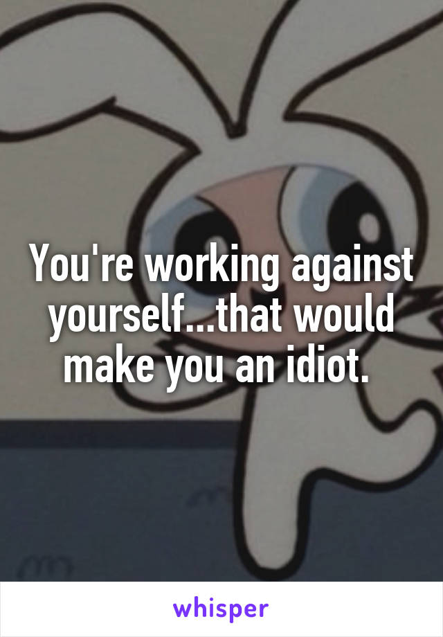 You're working against yourself...that would make you an idiot. 