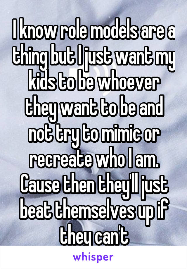 I know role models are a thing but I just want my kids to be whoever they want to be and not try to mimic or recreate who I am. Cause then they'll just beat themselves up if they can't