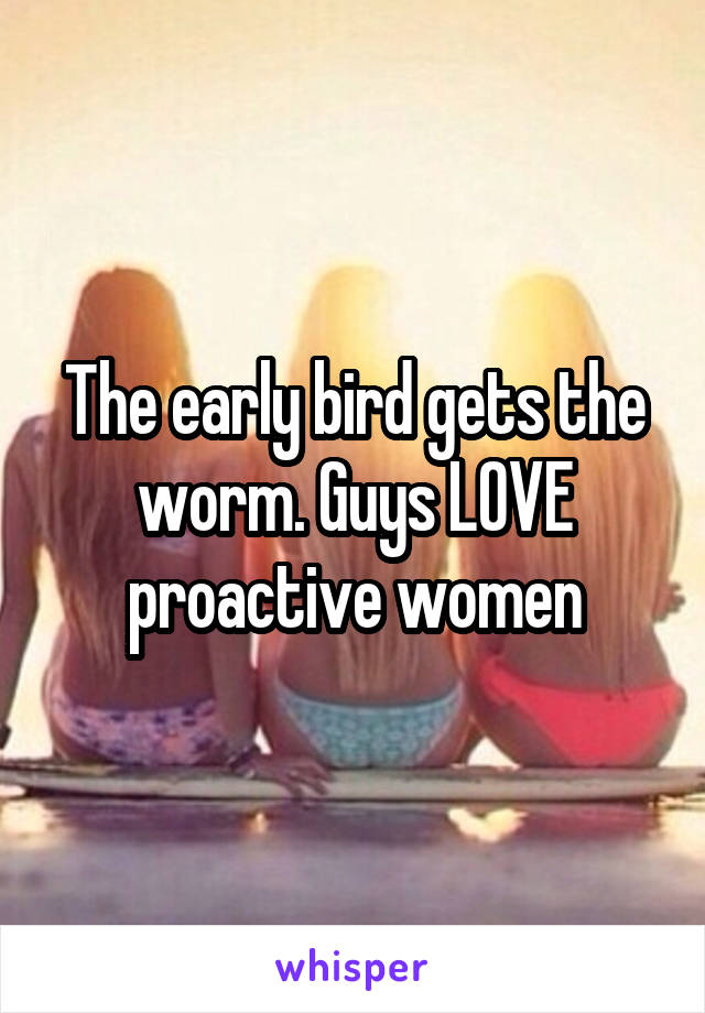 The early bird gets the worm. Guys LOVE proactive women