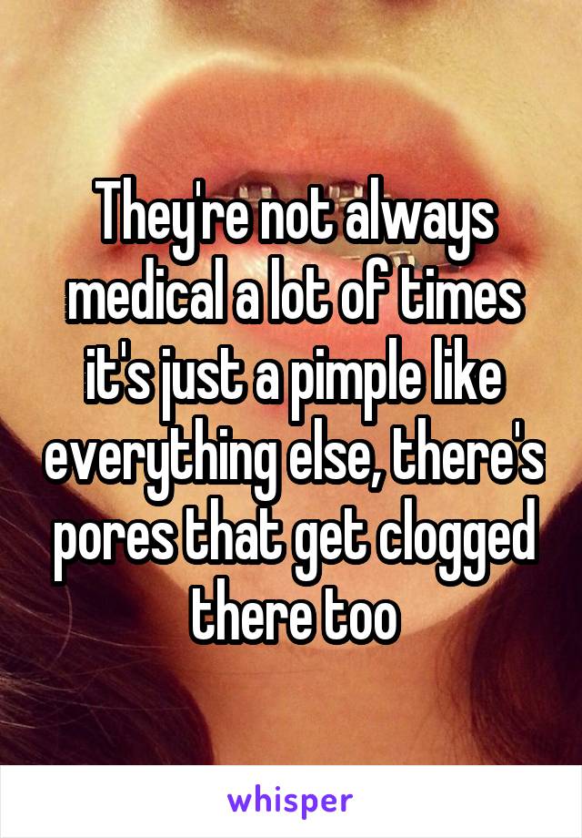 They're not always medical a lot of times it's just a pimple like everything else, there's pores that get clogged there too