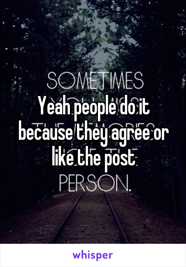 Yeah people do it because they agree or like the post