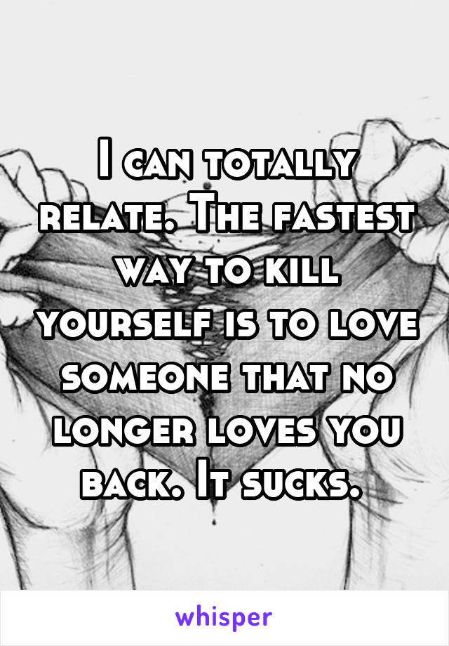 I can totally relate. The fastest way to kill yourself is to love someone that no longer loves you back. It sucks. 