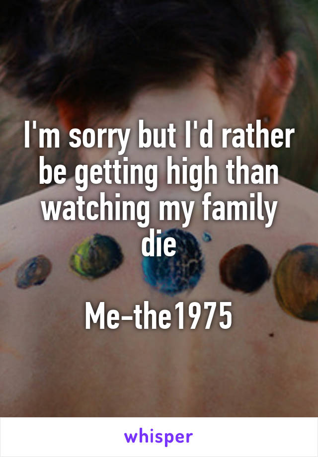 I'm sorry but I'd rather be getting high than watching my family die

Me-the1975