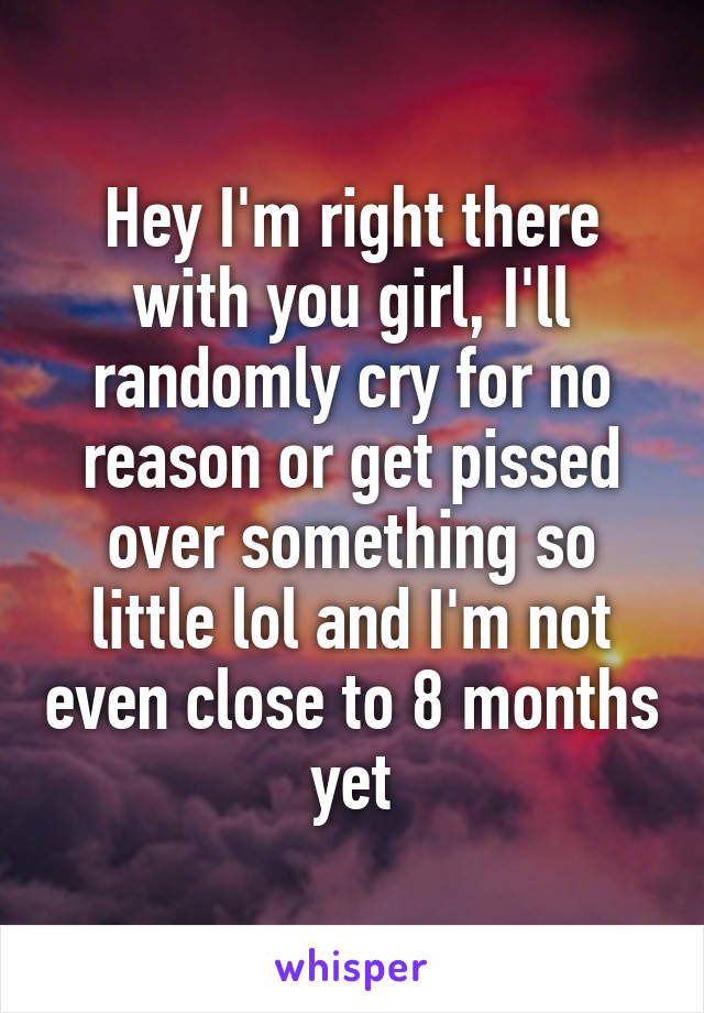 Hey I'm right there with you girl, I'll randomly cry for no reason or get pissed over something so little lol and I'm not even close to 8 months yet