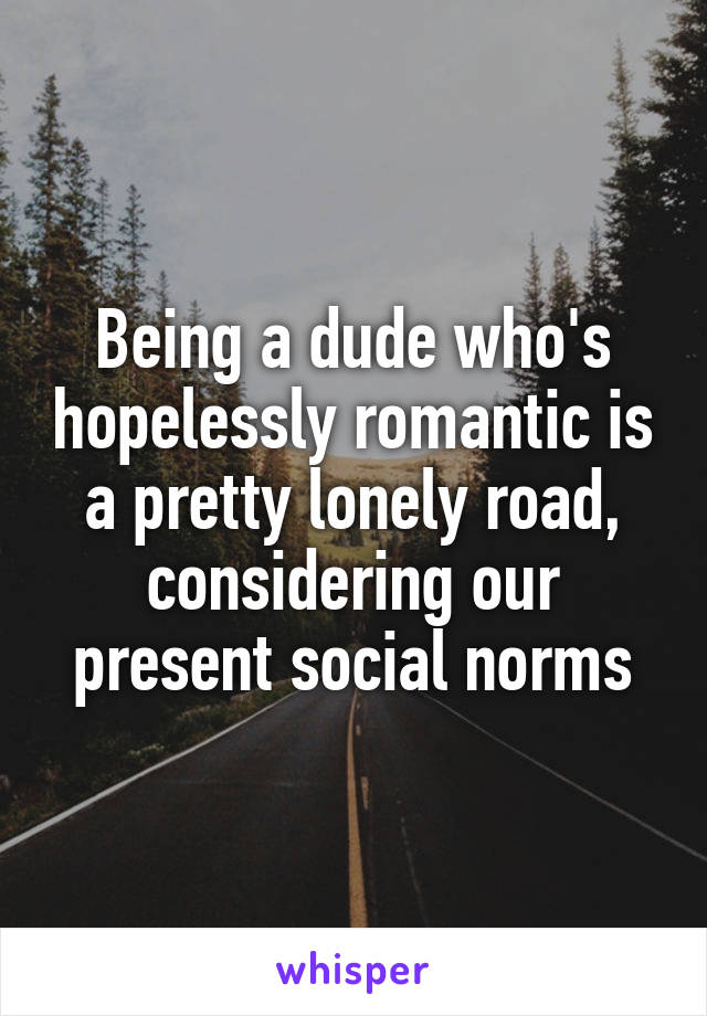 Being a dude who's hopelessly romantic is a pretty lonely road, considering our present social norms