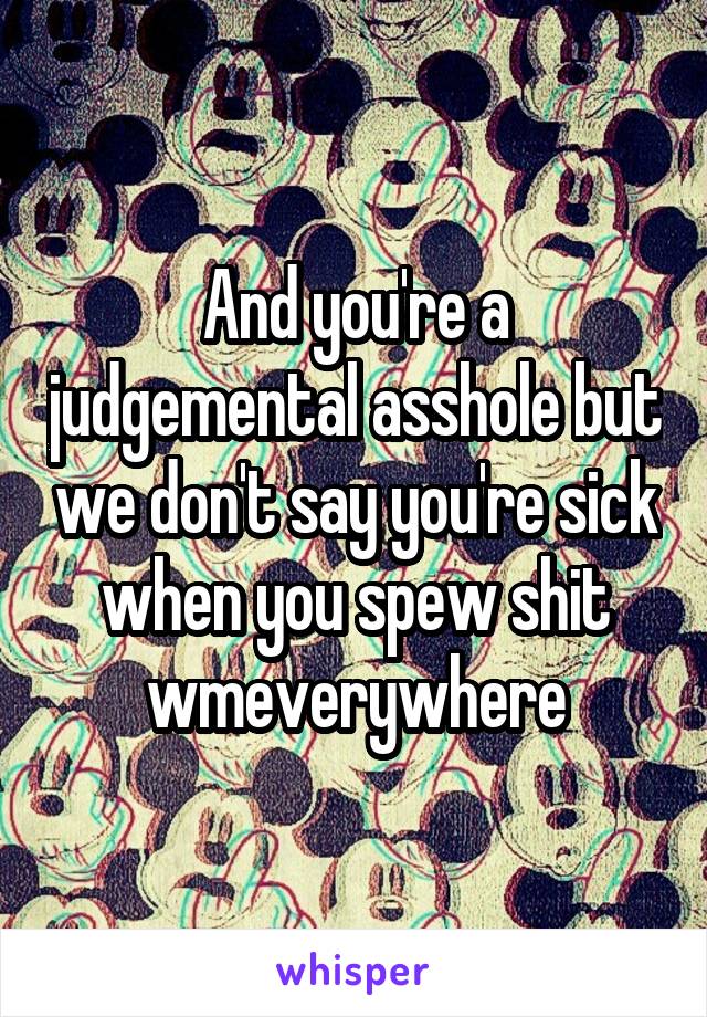 And you're a judgemental asshole but we don't say you're sick when you spew shit wmeverywhere