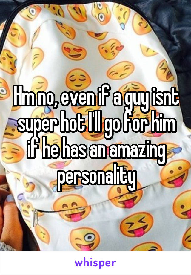 Hm no, even if a guy isnt super hot I'll go for him if he has an amazing personality