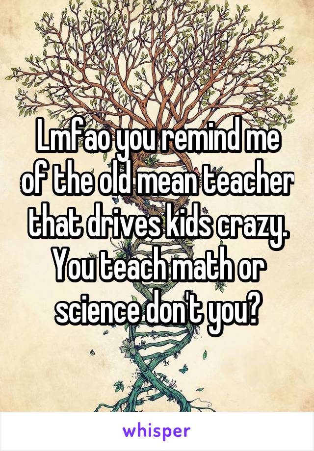 Lmfao you remind me of the old mean teacher that drives kids crazy. You teach math or science don't you?