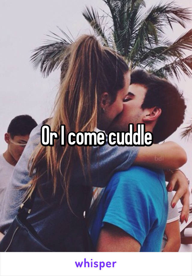 Or I come cuddle