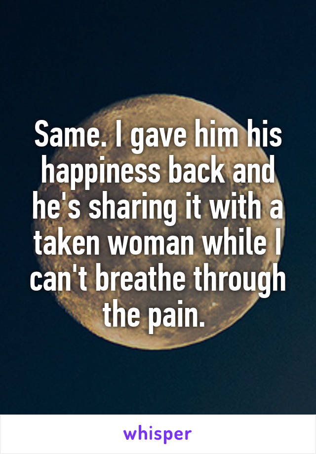 Same. I gave him his happiness back and he's sharing it with a taken woman while I can't breathe through the pain. 