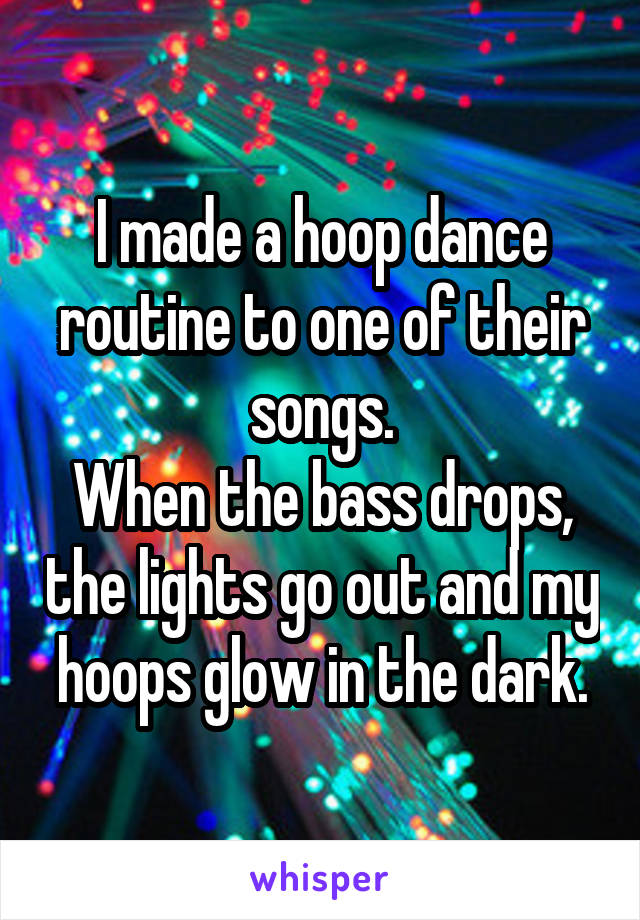 I made a hoop dance routine to one of their songs.
When the bass drops, the lights go out and my hoops glow in the dark.