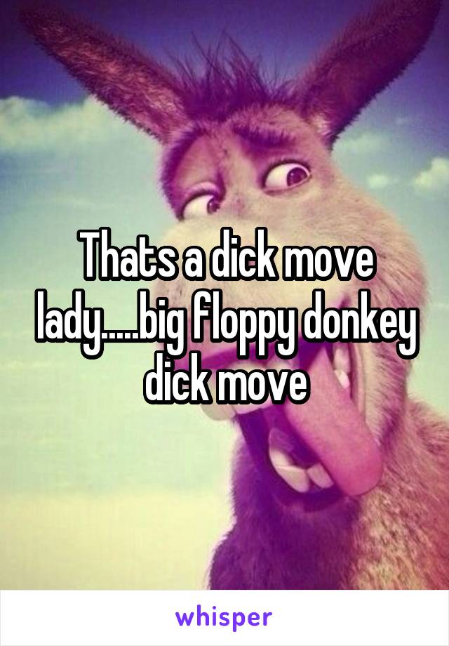 Thats a dick move lady.....big floppy donkey dick move