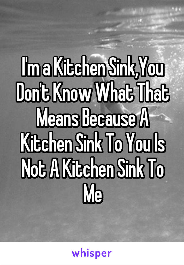 I'm a Kitchen Sink,You Don't Know What That Means Because A Kitchen Sink To You Is Not A Kitchen Sink To Me