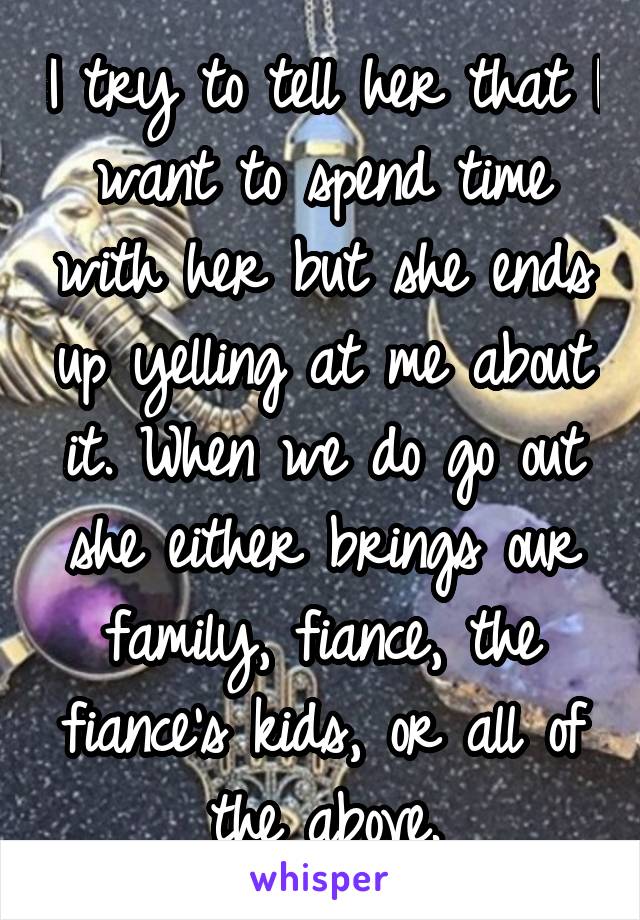 I try to tell her that I want to spend time with her but she ends up yelling at me about it. When we do go out she either brings our family, fiance, the fiance's kids, or all of the above.