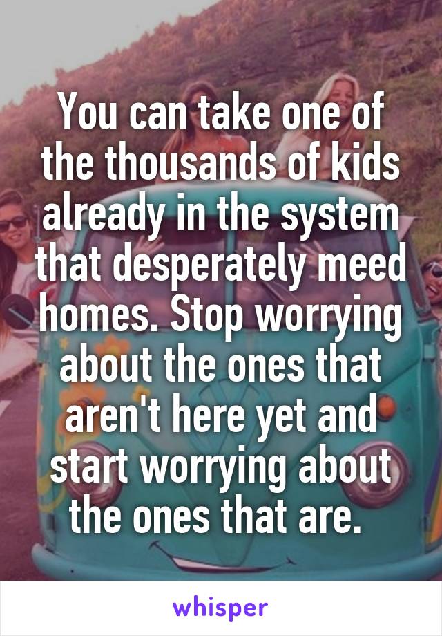 You can take one of the thousands of kids already in the system that desperately meed homes. Stop worrying about the ones that aren't here yet and start worrying about the ones that are. 