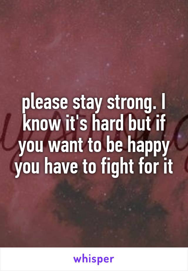 please stay strong. I know it's hard but if you want to be happy you have to fight for it