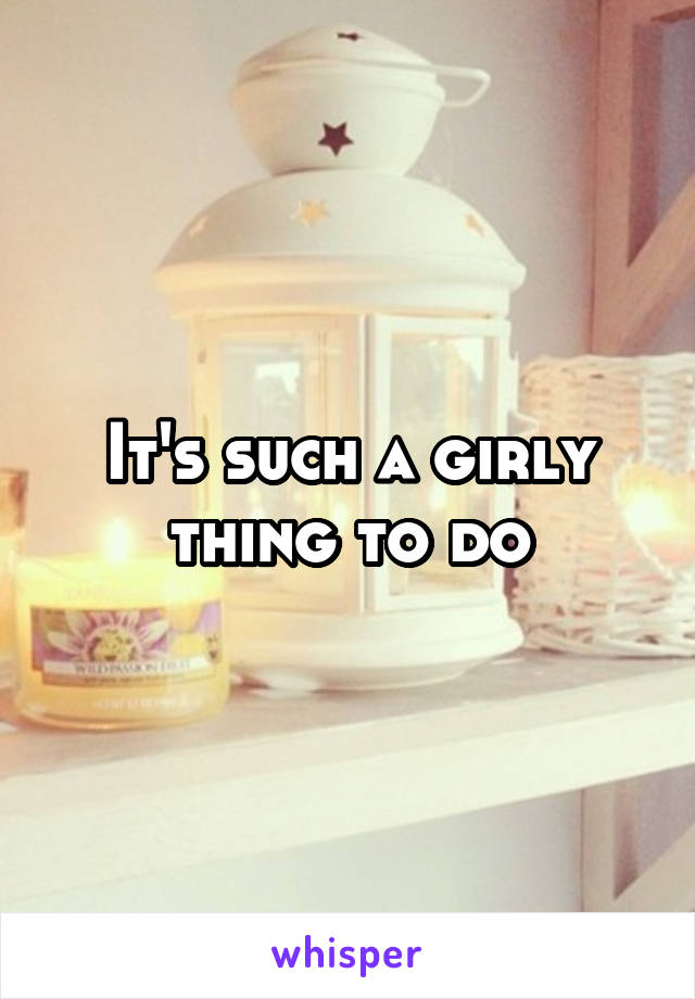 It's such a girly thing to do