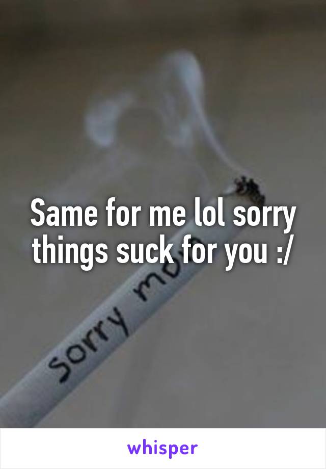 Same for me lol sorry things suck for you :/