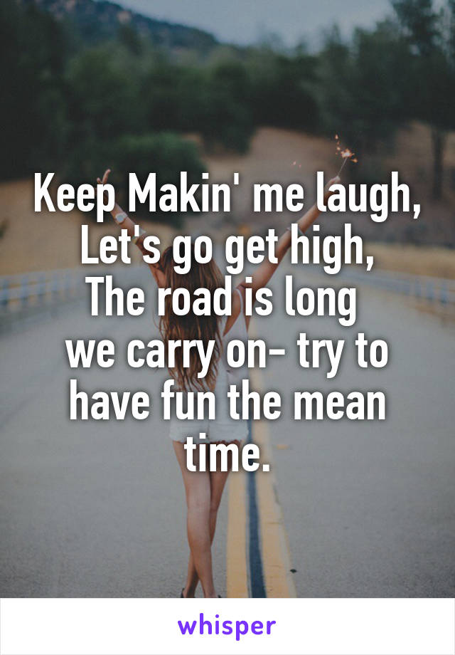 Keep Makin' me laugh,
Let's go get high,
The road is long 
we carry on- try to have fun the mean time.