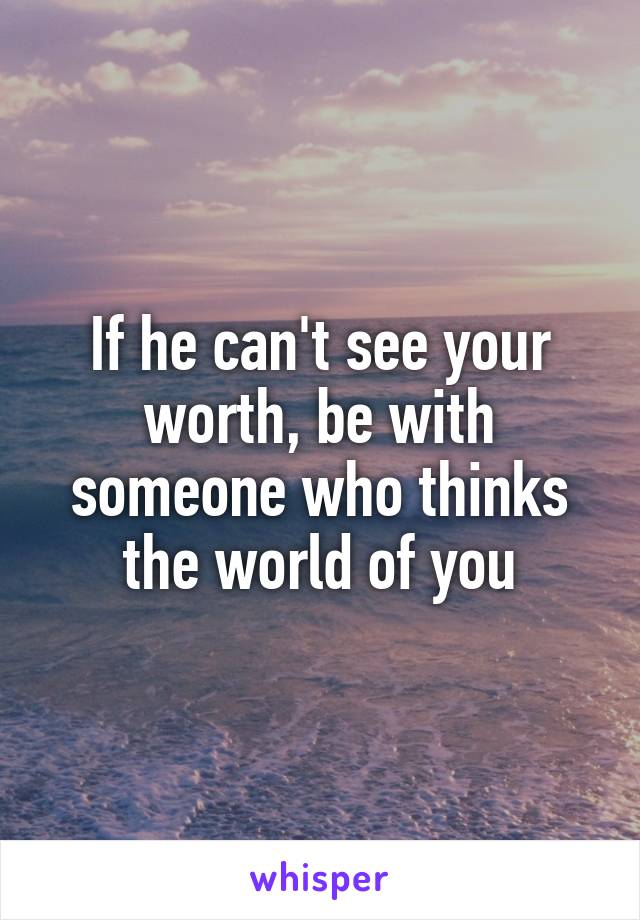 If he can't see your worth, be with someone who thinks the world of you