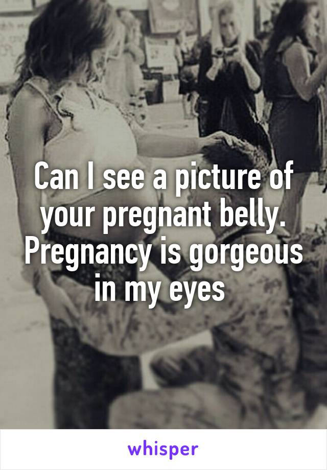 Can I see a picture of your pregnant belly. Pregnancy is gorgeous in my eyes 