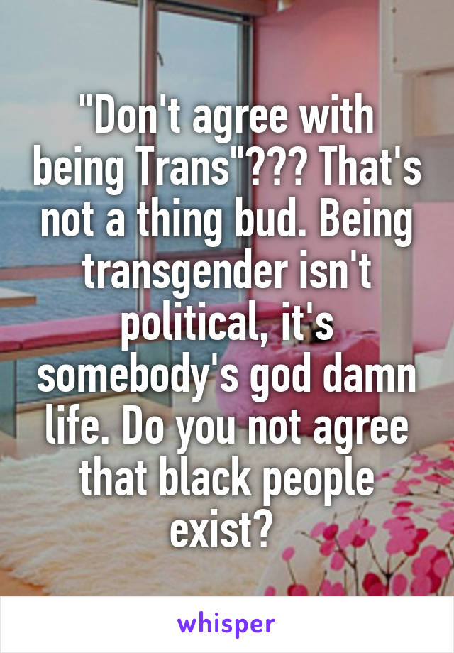 "Don't agree with being Trans"??? That's not a thing bud. Being transgender isn't political, it's somebody's god damn life. Do you not agree that black people exist? 