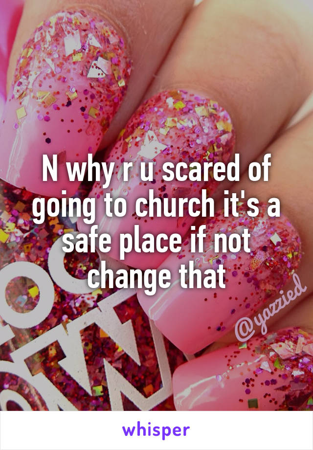 N why r u scared of going to church it's a safe place if not change that