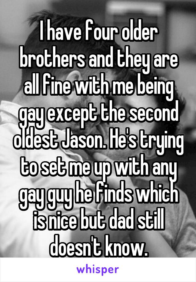 I have four older brothers and they are all fine with me being gay except the second oldest Jason. He's trying to set me up with any gay guy he finds which is nice but dad still doesn't know.