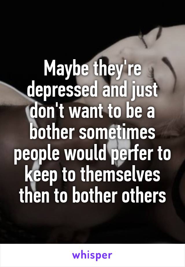 Maybe they're depressed and just don't want to be a bother sometimes people would perfer to keep to themselves then to bother others