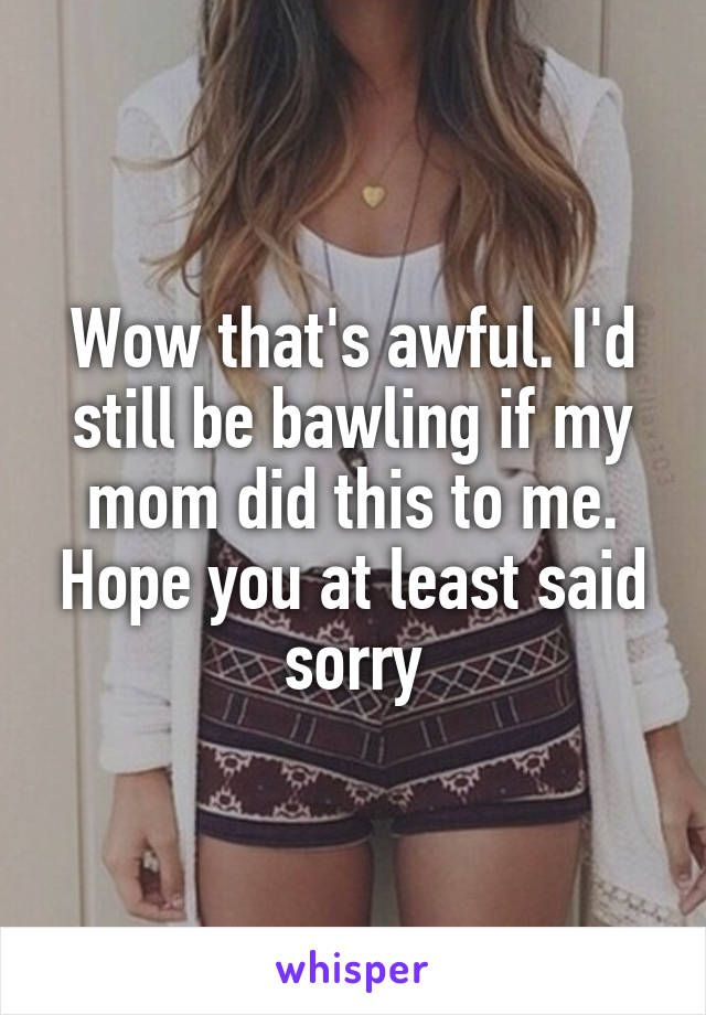 Wow that's awful. I'd still be bawling if my mom did this to me. Hope you at least said sorry