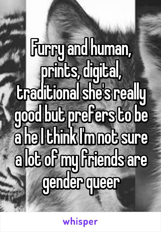 Furry and human, prints, digital, traditional she's really good but prefers to be a he I think I'm not sure a lot of my friends are gender queer