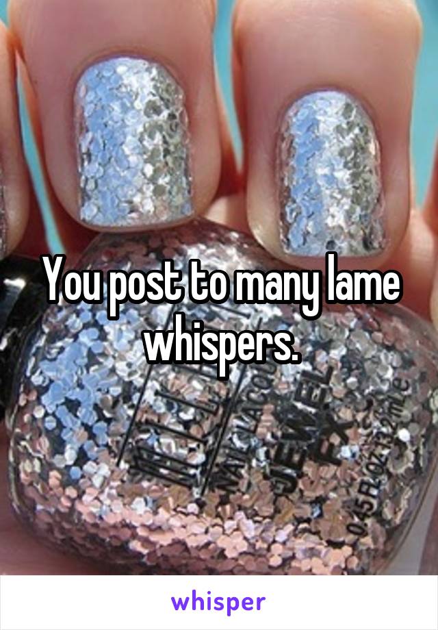 You post to many lame whispers.