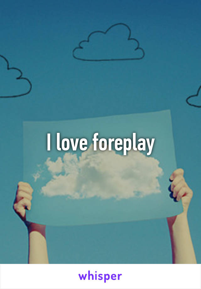I love foreplay