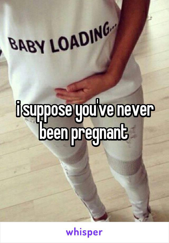 i suppose you've never been pregnant 